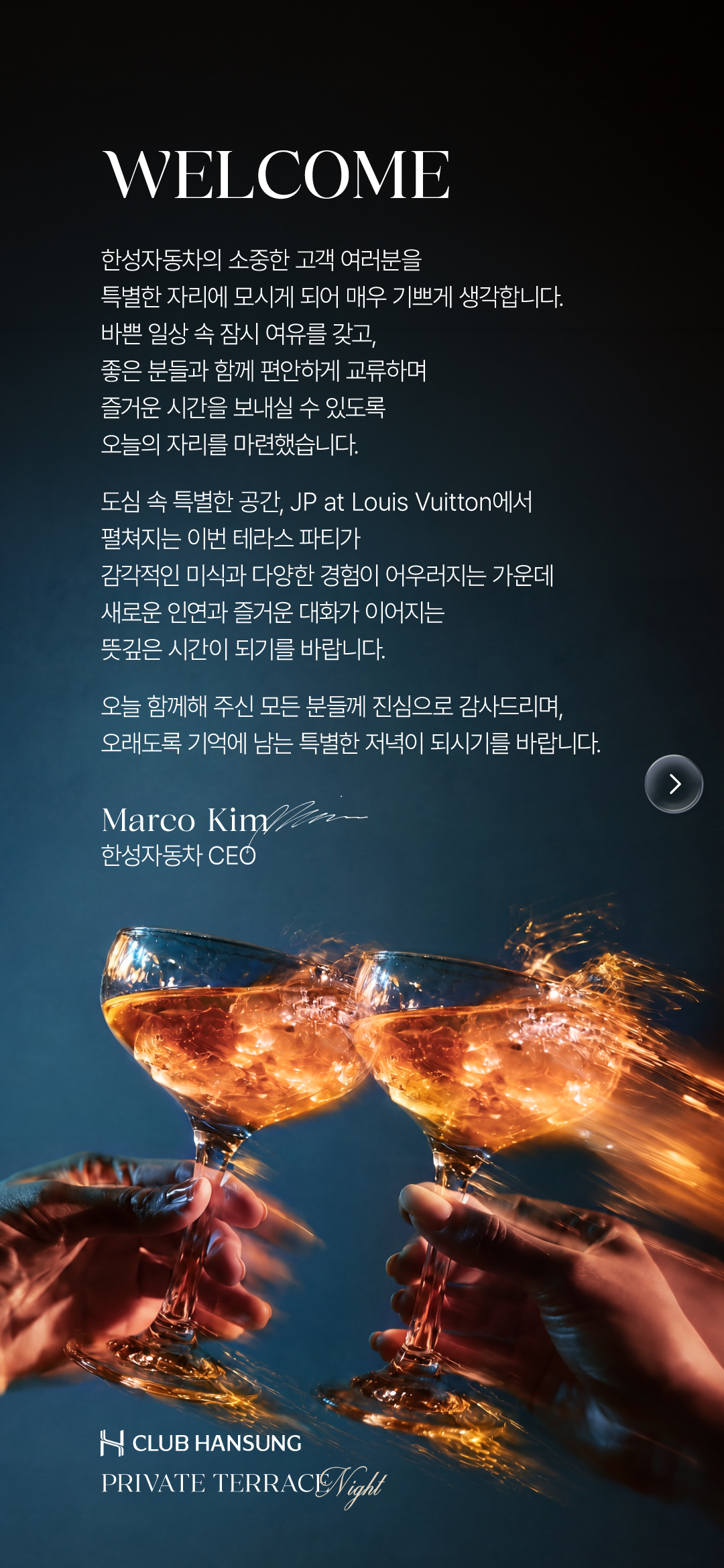 WELCOME. 한성자동차의 소중한 고객 여러분을 특별한 자리에 모시게 되어 매우 기쁘게 생각합니다. JP at Louis Vuitton에서 감각적인 미식과 다양한 경험, 새로운 인연과 즐거운 대화가 이어지는 뜻깊은 시간이 되기를 바랍니다. Marco Kim, 한성자동차 CEO.