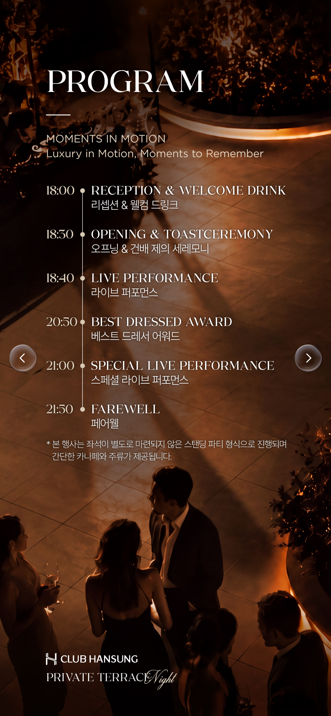 PROGRAM. MOMENTS IN MOTION. 리셉션과 웰컴 드링크, 오프닝과 건배 제의, 라이브 퍼포먼스, 베스트 드레서 어워드, 스페셜 라이브 퍼포먼스, 페어웰. 본 행사는 별도 좌석 없는 스탠딩 파티로 간단한 카나페와 주류가 제공됩니다.